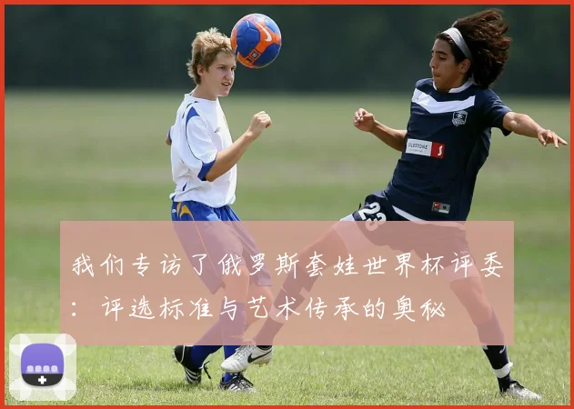 我们专访了俄罗斯套娃世界杯评委：评选标准与艺术传承的奥秘