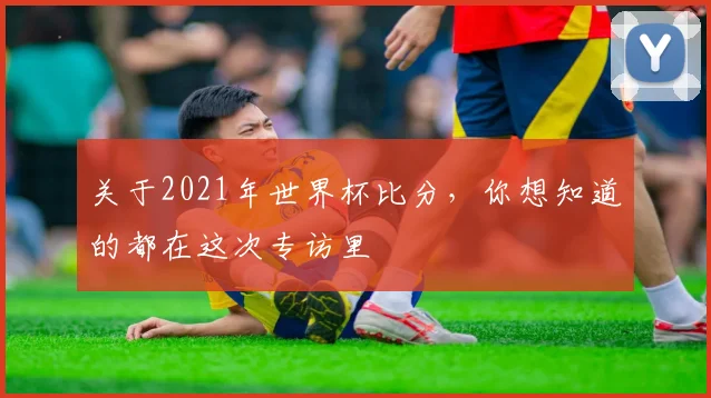 关于2021年世界杯比分,你想知道的都在这次专访里