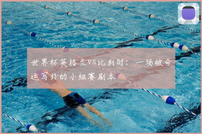 世界杯英格兰vs比利时：一场被命运写好的小组赛剧本