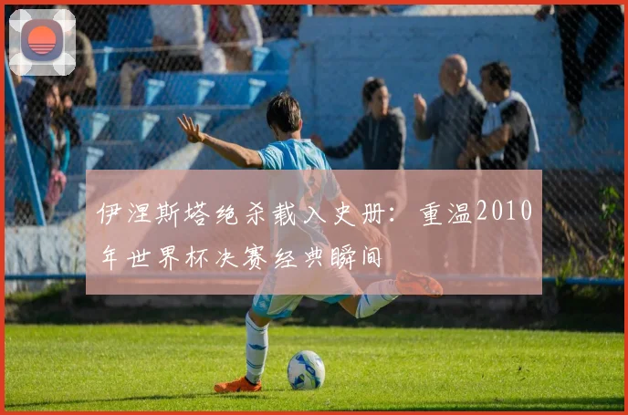 伊涅斯塔绝杀载入史册:重温2010年世界杯决赛经典瞬间