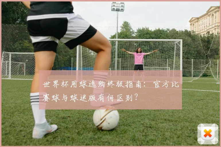 世界杯用球选购终极指南：官方比赛球与球迷版有何区别？