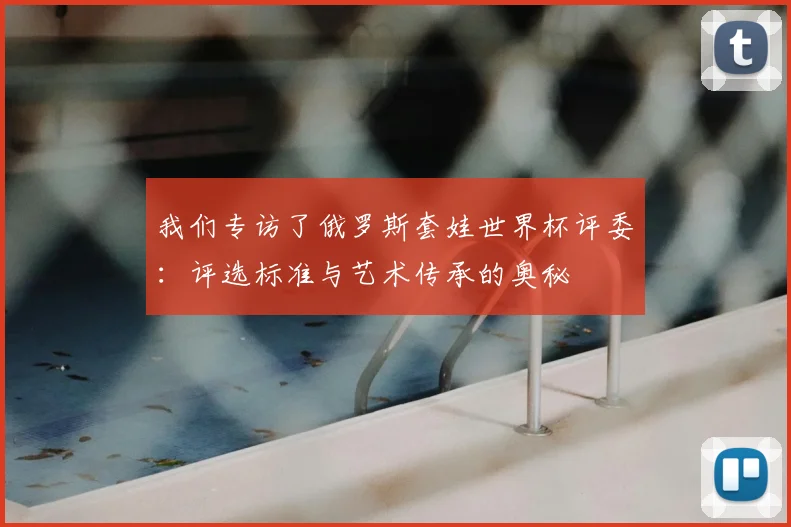 我们专访了俄罗斯套娃世界杯评委：评选标准与艺术传承的奥秘