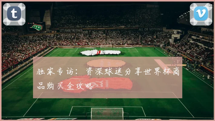 独家专访:资深球迷分享世界杯商品购买全攻略