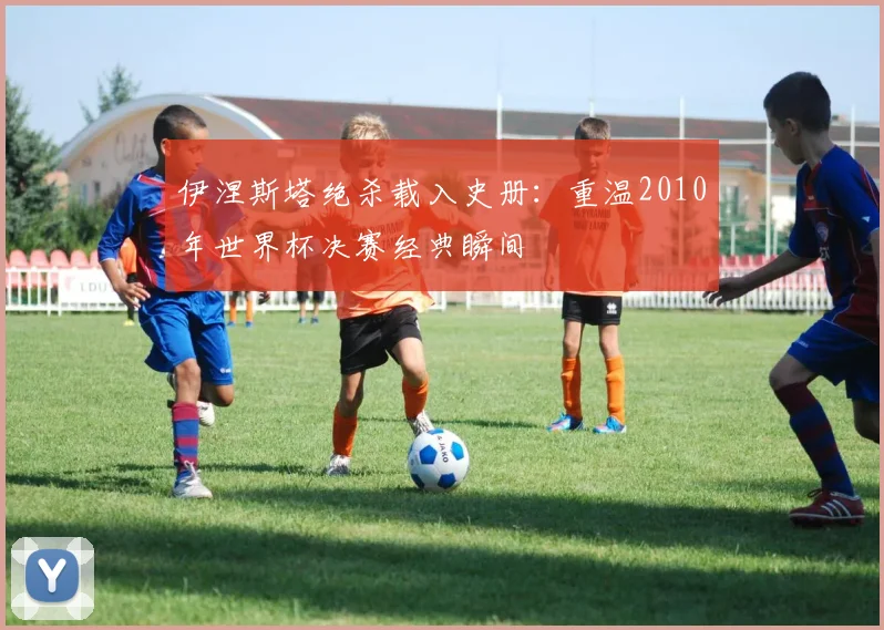 伊涅斯塔绝杀载入史册：重温2010年世界杯决赛经典瞬间