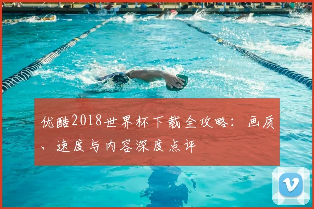 优酷2018世界杯下载全攻略：画质、速度与内容深度点评