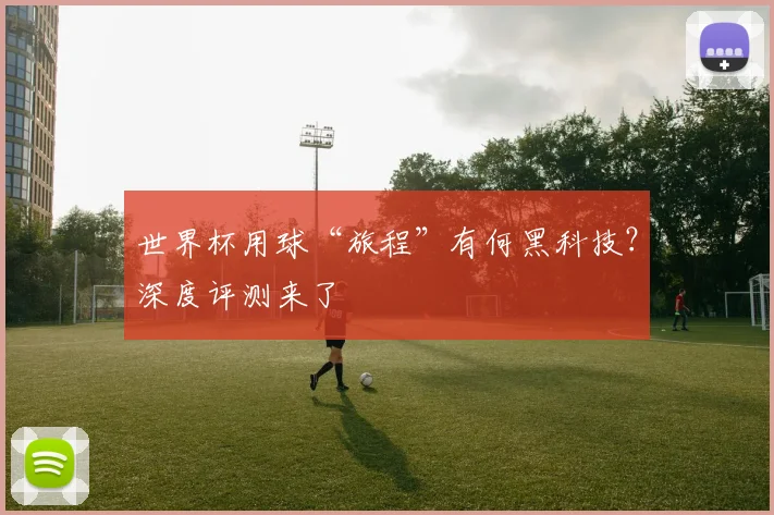世界杯用球“旅程”有何黑科技？深度评测来了