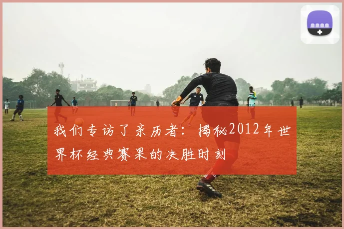 我们专访了亲历者：揭秘2012年世界杯经典赛果的决胜时刻