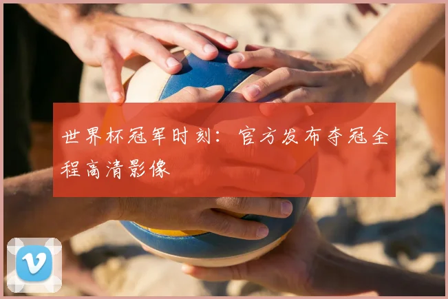 世界杯冠军时刻:官方发布夺冠全程高清影像