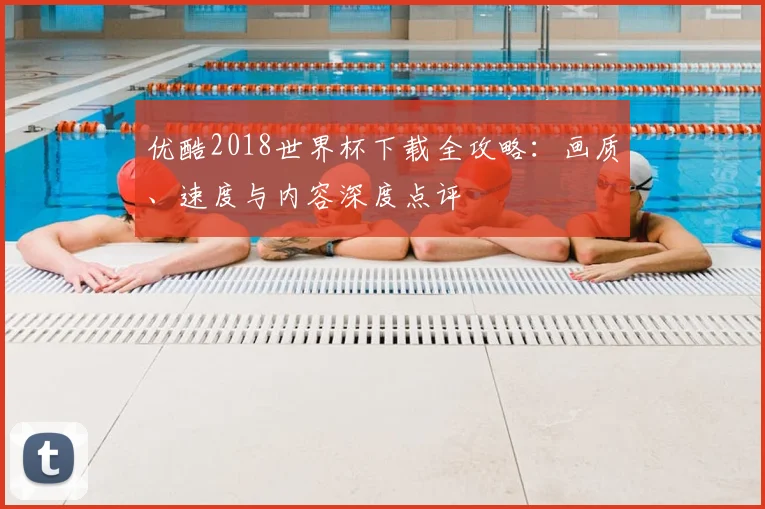 优酷2018世界杯下载全攻略:画质、速度与内容深度点评