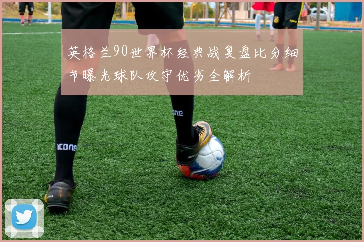 英格兰90世界杯经典战复盘比分细节曝光球队攻守优劣全解析
