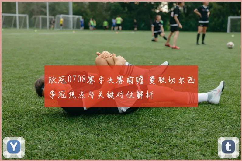 欧冠0708赛季决赛前瞻 曼联切尔西争冠焦点与关键对位解析