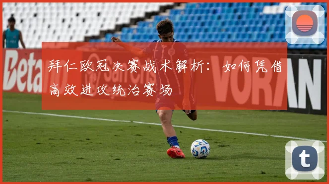 拜仁欧冠决赛战术解析：如何凭借高效进攻统治赛场