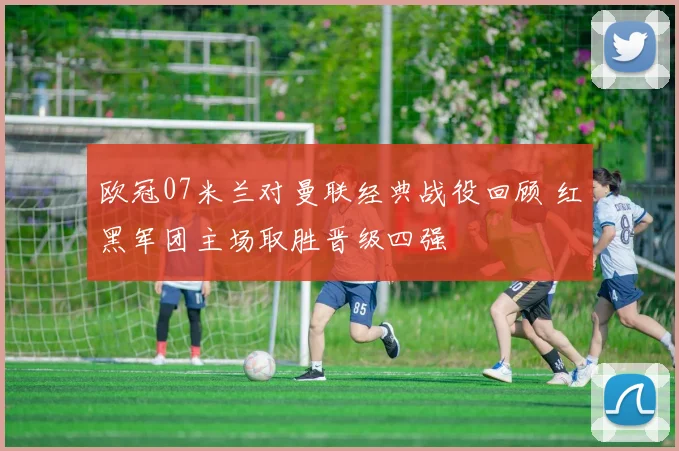 欧冠07米兰对曼联经典战役回顾 红黑军团主场取胜晋级四强