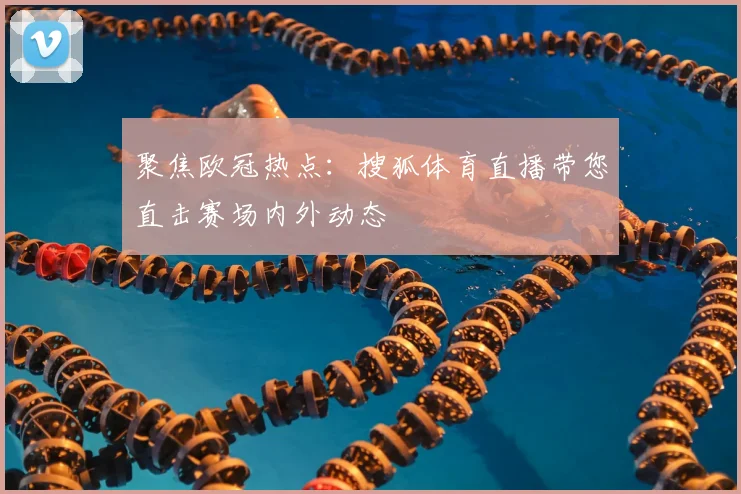 聚焦欧冠热点：搜狐体育直播带您直击赛场内外动态