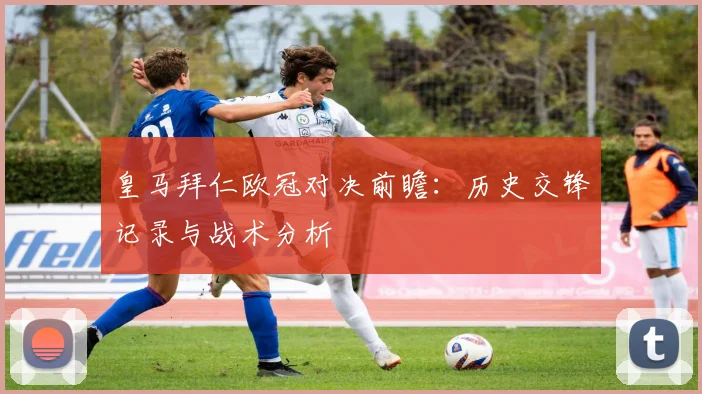 皇马拜仁欧冠对决前瞻：历史交锋记录与战术分析