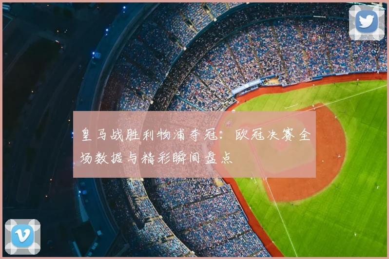 皇马战胜利物浦夺冠：欧冠决赛全场数据与精彩瞬间盘点